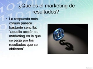 ¿Qué es el marketing de
            resultados?
• La respuesta más
  común parece
  bastante sencilla:
  “aquella acción de
  marketing en la que
  se paga por los
  resultados que se
  obtienen”
 