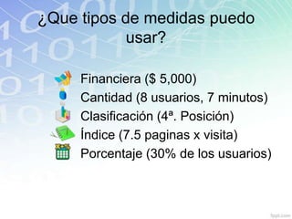 ¿Que tipos de medidas puedo
            usar?

     Financiera ($ 5,000)
     Cantidad (8 usuarios, 7 minutos)
     Clasificación (4ª. Posición)
     Índice (7.5 paginas x visita)
     Porcentaje (30% de los usuarios)
 