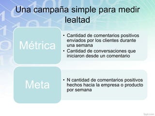 Una campaña simple para medir
          lealtad
           • Cantidad de comentarios positivos
             enviados por los clientes durante
Métrica      una semana
           • Cantidad de conversaciones que
             iniciaron desde un comentario




           • N cantidad de comentarios positivos
  Meta       hechos hacia la empresa o producto
             por semana
 