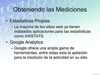 Obteniendo las Mediciones
• Estadisticas Propias
  – La mayoria de los sitios web ya tienen
    instalados aplicaciones para las estadisticas
    como AWSTATS
• Google Analytics
  – Google ofrece una ampla gama de
    herramientas, entre estas esta la apliación
    para la medición de la actividad en su sitio
 