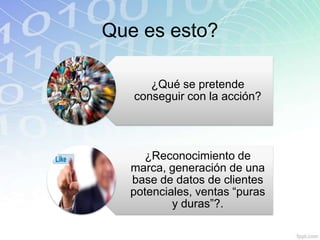 Que es esto?

      ¿Qué se pretende
   conseguir con la acción?




    ¿Reconocimiento de
  marca, generación de una
  base de datos de clientes
  potenciales, ventas “puras
          y duras”?.
 