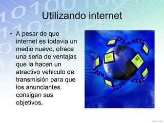 Utilizando internet
• A pesar de que
  internet es todavia un
  medio nuevo, ofrece
  una seria de ventajas
  que la hacen un
  atractivo vehiculo de
  transmisión para que
  los anunciantes
  consigan sus
  objetivos.
 