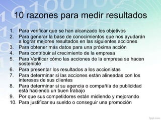 10 razones para medir resultados
1.  Para verificar que se han alcanzado los objetivos
2.  Para generar la base de conocimientos que nos ayudarán
    a lograr mejores resultados en las siguientes acciones
3. Para obtener más datos para una próxima acción
4. Para contribuir al crecimiento de la empresa
5. Para Verificar cómo las acciones de la empresa se hacen
    sostenible
6. Para presentar los resultados a los accionistas
7. Para determinar si las acciones están alineadas con los
    intereses de sus clientes
8. Para determinar si su agencia o compañía de publicidad
    está haciendo un buen trabajo
9. Por que sus competidores están midiendo y mejorando
10. Para justificar su sueldo o conseguir una promoción
 