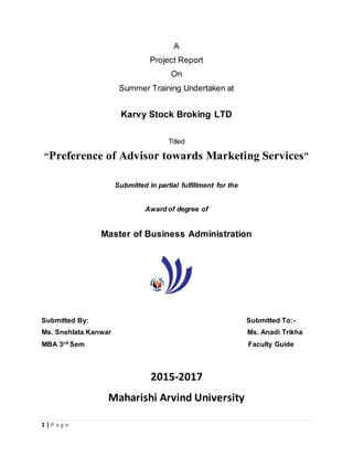 1 | P a g e
A
Project Report
On
Summer Training Undertaken at
Karvy Stock Broking LTD
Titled
“Preference of Advisor towards Marketing Services”
Submitted in partial fulfillment for the
Award of degree of
Master of Business Administration
Submitted By: Submitted To:-
Ms. Snehlata Kanwar Ms. Anadi Trikha
MBA 3rd Sem Faculty Guide
2015-2017
Maharishi Arvind University
 
