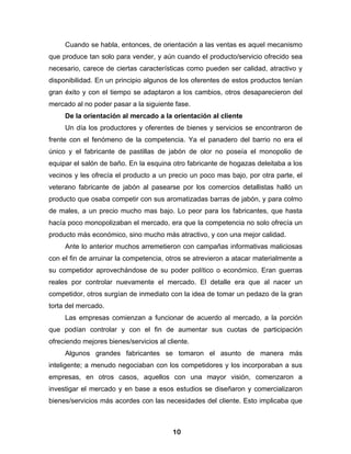 Cuando se habla, entonces, de orientación a las ventas es aquel mecanismo
que produce tan solo para vender, y aún cuando el producto/servicio ofrecido sea
necesario, carece de ciertas características como pueden ser calidad, atractivo y
disponibilidad. En un principio algunos de los oferentes de estos productos tenían
gran éxito y con el tiempo se adaptaron a los cambios, otros desaparecieron del
mercado al no poder pasar a la siguiente fase.
     De la orientación al mercado a la orientación al cliente
     Un día los productores y oferentes de bienes y servicios se encontraron de
frente con el fenómeno de la competencia. Ya el panadero del barrio no era el
único y el fabricante de pastillas de jabón de olor no poseía el monopolio de
equipar el salón de baño. En la esquina otro fabricante de hogazas deleitaba a los
vecinos y les ofrecía el producto a un precio un poco mas bajo, por otra parte, el
veterano fabricante de jabón al pasearse por los comercios detallistas halló un
producto que osaba competir con sus aromatizadas barras de jabón, y para colmo
de males, a un precio mucho mas bajo. Lo peor para los fabricantes, que hasta
hacía poco monopolizaban el mercado, era que la competencia no solo ofrecía un
producto más económico, sino mucho más atractivo, y con una mejor calidad.
     Ante lo anterior muchos arremetieron con campañas informativas maliciosas
con el fin de arruinar la competencia, otros se atrevieron a atacar materialmente a
su competidor aprovechándose de su poder político o económico. Eran guerras
reales por controlar nuevamente el mercado. El detalle era que al nacer un
competidor, otros surgían de inmediato con la idea de tomar un pedazo de la gran
torta del mercado.
     Las empresas comienzan a funcionar de acuerdo al mercado, a la porción
que podían controlar y con el fin de aumentar sus cuotas de participación
ofreciendo mejores bienes/servicios al cliente.
     Algunos grandes fabricantes se tomaron el asunto de manera más
inteligente; a menudo negociaban con los competidores y los incorporaban a sus
empresas, en otros casos, aquellos con una mayor visión, comenzaron a
investigar el mercado y en base a esos estudios se diseñaron y comercializaron
bienes/servicios más acordes con las necesidades del cliente. Esto implicaba que



                                         10
 