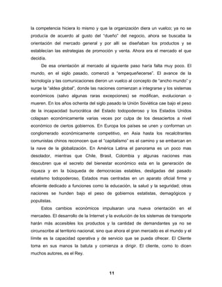 la competencia hiciera lo mismo y que la organización diera un vuelco; ya no se
producía de acuerdo al gusto del “dueño” del negocio, ahora se buscaba la
orientación del mercado general y por allí se diseñaban los productos y se
establecían las estrategias de promoción y venta. Ahora era el mercado el que
decidía.
     De esa orientación al mercado al siguiente paso haría falta muy poco. El
mundo, en el siglo pasado, comenzó a “empequeñecerse”. El avance de la
tecnología y las comunicaciones dieron un vuelco al concepto de “ancho mundo” y
surge la “aldea global”, donde las naciones comienzan a integrarse y los sistemas
económicos (salvo algunas raras excepciones) se modifican, evolucionan o
mueren. En los años ochenta del siglo pasado la Unión Soviética cae bajo el peso
de la incapacidad burocrática del Estado todopoderoso y los Estados Unidos
colapsan económicamente varias veces por culpa de los desaciertos a nivel
económico de ciertos gobiernos. En Europa los países se unen y conforman un
conglomerado económicamente competitivo, en Asia hasta los recalcitrantes
comunistas chinos reconocen que el “capitalismo” es el camino y se embarcan en
la nave de la globalización. En América Latina el panorama es un poco mas
desolador, mientras que Chile, Brasil, Colombia y algunas naciones mas
descubren que el secreto del bienestar económico esta en la generación de
riqueza y en la búsqueda de democracias estables, desligadas del pasado
estatismo todopoderoso, Estados mas centradas en un aparato oficial firme y
eficiente dedicado a funciones como la educación, la salud y la seguridad; otras
naciones se hunden bajo el peso de gobiernos estatistas, demagógicos y
populistas.
     Estos cambios económicos impulsaran una nueva orientación en el
mercadeo. El desarrollo de la Internet y la evolución de los sistemas de transporte
harán más accesibles los productos y la cantidad de demandantes ya no se
circunscribe al territorio nacional, sino que ahora el gran mercado es el mundo y el
límite es la capacidad operativa y de servicio que se pueda ofrecer. El Cliente
toma en sus manos la batuta y comienza a dirigir. El cliente, como lo dicen
muchos autores, es el Rey.



                                         11
 