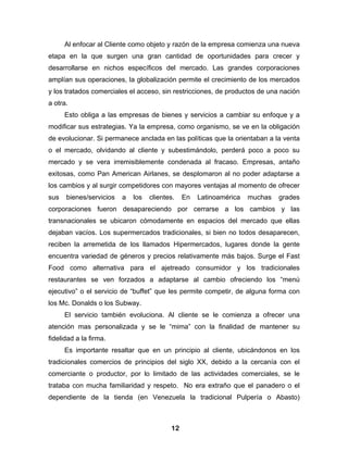Al enfocar al Cliente como objeto y razón de la empresa comienza una nueva
etapa en la que surgen una gran cantidad de oportunidades para crecer y
desarrollarse en nichos específicos del mercado. Las grandes corporaciones
amplían sus operaciones, la globalización permite el crecimiento de los mercados
y los tratados comerciales el acceso, sin restricciones, de productos de una nación
a otra.
      Esto obliga a las empresas de bienes y servicios a cambiar su enfoque y a
modificar sus estrategias. Ya la empresa, como organismo, se ve en la obligación
de evolucionar. Si permanece anclada en las políticas que la orientaban a la venta
o el mercado, olvidando al cliente y subestimándolo, perderá poco a poco su
mercado y se vera irremisiblemente condenada al fracaso. Empresas, antaño
exitosas, como Pan American Airlanes, se desplomaron al no poder adaptarse a
los cambios y al surgir competidores con mayores ventajas al momento de ofrecer
sus   bienes/servicios   a   los   clientes.   En   Latinoamérica   muchas   grades
corporaciones fueron desapareciendo por cerrarse a los cambios y las
transnacionales se ubicaron cómodamente en espacios del mercado que ellas
dejaban vacíos. Los supermercados tradicionales, si bien no todos desaparecen,
reciben la arremetida de los llamados Hipermercados, lugares donde la gente
encuentra variedad de géneros y precios relativamente más bajos. Surge el Fast
Food como alternativa para el ajetreado consumidor y los tradicionales
restaurantes se ven forzados a adaptarse al cambio ofreciendo los “menú
ejecutivo” o el servicio de “buffet” que les permite competir, de alguna forma con
los Mc. Donalds o los Subway.
      El servicio también evoluciona. Al cliente se le comienza a ofrecer una
atención mas personalizada y se le “mima” con la finalidad de mantener su
fidelidad a la firma.
      Es importante resaltar que en un principio al cliente, ubicándonos en los
tradicionales comercios de principios del siglo XX, debido a la cercanía con el
comerciante o productor, por lo limitado de las actividades comerciales, se le
trataba con mucha familiaridad y respeto. No era extraño que el panadero o el
dependiente de la tienda (en Venezuela la tradicional Pulpería o Abasto)



                                          12
 