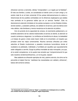 ofrecieran servicio a domicilio, ofertas “inmejorables” y un regalo por la fidelidad1.
El trato era familiar y cortes, se consideraba al cliente como un buen amigo y no
existía mala fe en el trato comercial. El los países latinoamericanos la cultura e
idiosincrasia de los pueblos contrastaba con la eficiencia anglosajona que estaba
mas centrada en la ganancia súbita que en un servicio “familiar”. Esto no
desmerecía la atención brindada en los países europeos o en los Estados Unidos,
donde existían, y subsisten políticas, de calidad en el servicio, pero los latinos eran
más cálidos, más familiares y menos mecánicos en la atención al público.
     Con el aumento de la capacidad de compra, el crecimiento poblacional y un
evidente abandono de los valores tradicionales el servicio al cliente, la atención al
usuario comienza a degenerar. La confianza se transforma en abuso, la deslealtad
y el deseo de ganar a toda costa hacen mella en la sinceridad y el respeto que
privaban entre los viejos comerciantes. Muchos servicios ofrecidos por entes
adscritos al Estado involucionan a pesados monstruos burocráticos donde el
ciudadano es peloteado, maltratado y humillado por aquellos que supuestamente
están obligados a servirlo. Surge la política inevitable de todo monopolio y es que,
al no existir competencia, no le queda mas remedio que “comprar/consumir lo que
solo nosotros vendemos/ofrecemos, y si no le gusta, váyase”.
     Mas adelante se ofrecerán ejemplos de mal y pésimo servicio, de cómo se ha
pervertido el objeto final de: “satisfacer las necesidades con calidad y eficiencia”,
básico del comercio exitoso.




 En Venezuela se le conoce como la “ñapa” y consistía en el obsequio de un confite,
1

una unidad más del producto o cualquier regalo disponible.



                                          13
 