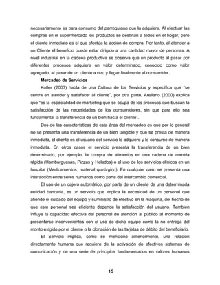 necesariamente es para consumo del parroquiano que la adquiere. Al efectuar las
compras en el supermercado los productos se destinan a todos en el hogar, pero
el cliente inmediato es el que efectúa la acción de compra. Por tanto, al atender a
un Cliente el beneficio puede estar dirigido a una cantidad mayor de personas. A
nivel industrial en la cadena productiva se observa que un producto al pasar por
diferentes procesos adquiere un valor determinado, conocido como valor
agregado, al pasar de un cliente a otro y llegar finalmente al consumidor.
     Mercadeo de Servicios
     Kotler (2003) habla de una Cultura de los Servicios y específica que “se
centra en atender y satisfacer al cliente”, por otra parte, Arellano (2000) explica
que “es la especialidad de marketing que se ocupa de los procesos que buscan la
satisfacción de las necesidades de los consumidores, sin que para ello sea
fundamental la transferencia de un bien hacía el cliente”.
     Dos de las características de esta área del mercadeo es que por lo general
no se presenta una transferencia de un bien tangible y que se presta de manera
inmediata, el cliente es el usuario del servicio lo adquiere y lo consume de manera
inmediata. En otros casos el servicio presenta la transferencia de un bien
determinado, por ejemplo, la compra de alimentos en una cadena de comida
rápida (Hamburguesas, Pizzas y Helados) o el uso de los servicios clínicos en un
hospital (Medicamentos, material quirúrgico). En cualquier caso se presenta una
interacción entre seres humanos como parte del intercambio comercial.
     El uso de un cajero automático, por parte de un cliente de una determinada
entidad bancaria, es un servicio que implica la necesidad de un personal que
atiende el cuidado del equipo y suministro de efectivo en la maquina, del hecho de
que este personal sea eficiente depende la satisfacción del usuario. También
influye la capacidad efectiva del personal de atención al público al momento de
presentarse inconvenientes con el uso de dicho equipo como la no entrega del
monto exigido por el cliente o la clonación de las tarjetas de débito del beneficiario.
     El Servicio implica, como se mencionó anteriormente, una relación
directamente humana que requiere de la activación de efectivos sistemas de
comunicación y de una serie de principios fundamentados en valores humanos



                                          15
 