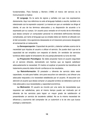 fundamentales. Para Estrada y Borrero (1996) el marco del servicio es la
Comunicación e implica:
     El Lenguaje: Es la serie de signos y señales con que nos expresamos
diariamente. Aquí nos referimos no solo al lenguaje hablado o escrito, también a lo
relacionado con la expresión corporal. La manera en que un vendedor se dirige al
cliente, el uso de los términos adecuados y su disposición de acuerdo a lo
expresado por su cuerpo. Un usuario poco versado en el mundo de la informática
que desea comprar un computador personal no entenderá definiciones técnicas
complicadas, por tanto el lenguaje que se emplee debe ser distinto al utilizado con
el del conocedor. Una apariencia desaseada en el mesonero provocara desagrado
al comensal de un restaurante.
     La Sensopercepción: Capacidad de percibir y detectar señales acerca de la
necesidad que impulsa al usuario a utilizar el servicio. Se puede decir que es la
capacidad de ser empático con respecto al cliente. Un vendedor de servicios
turísticos debe captar el entusiasmo de una pareja planeando su luna de miel.
     La Proyección Psicológica: Se debe proyectar hacía el usuario seguridad
en el servicio ofrecido, demostrarle con hechos que se logrará satisfacer
adecuadamente la necesidad. El medico al explicar al paciente los beneficios del
tratamiento prescrito debe infundir confianza en los resultados.
     La Retroinformación: El prestador u oferente de servicio debe estar
capacitado, no solo para hablar, sino para escuchar con atención y así ofrecer una
adecuada respuesta a la necesidad establecida por el usuario. Al escuchar con
atención al usuario que desea comprar un paquete turístico se detectara cual es el
más adecuado a sus necesidades y capacidad económica.
     La Motivación: El usuario es movido por una serie de necesidades que
requieren ser satisfechas, pero al mismo tiempo puede ser motivado por el
oferente de los servicios para lograr un mayor grado de satisfacción al
presentársele un servicio de excelente calidad. No es la misma necesidad de
eficiencia y economía del comprador de un automóvil a la de otro que busca
prestigio y ostentación.




                                         16
 