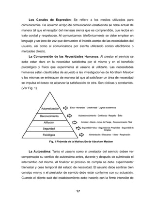 Los Canales de Expresión: Se refiere a los medios utilizados para
comunicarnos. De acuerdo al tipo de comunicación establecida se debe actuar de
manera tal que el receptor del mensaje sienta que es comprendido, que reciba un
trato cordial y respetuoso. Al comunicarnos telefónicamente se debe emplear un
lenguaje y un tono de voz que demuestre el interés acerca de las necesidades del
usuario, así como al comunicarnos por escrito utilizando correo electrónico o
mercadeo directo.
     La Comprensión de las Necesidades Humanas: Al prestar el servicio se
debe estar claro en la necesidad satisfecha por el mismo y en el beneficio
psicológico y físico que experimenta el usuario al utilizarlo. Las necesidades
humanas están clasificadas de acuerdo a las investigaciones de Abraham Maslow
y las mismas se entrelazan de manera tal que al satisfacer un área de necesidad
se impulsa el deseo de alcanzar la satisfacción de otra. Son cíclicas y constantes.
(Ver Fig. 1)




                    Fig. 1 Pirámide de la Motivación de Abraham Maslow


     La Autoestima: Tanto el usuario como el prestador del servicio deben ver
compensado su sentido de autoestima antes, durante y después de culminado el
intercambio del mismo. Al finalizar el proceso de compra se debe experimentar
bienestar y cese temporal del estado de necesidad. El usuario debe sentirse bien
consigo mismo y el prestador de servicio debe estar conforme con su actuación.
Cuando el cliente sale del establecimiento debe hacerlo con la firme intención de



                                         17
 