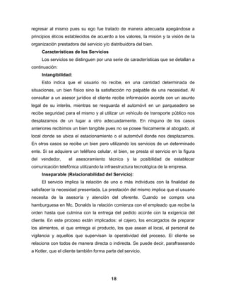 regresar al mismo pues su ego fue tratado de manera adecuada apegándose a
principios éticos establecidos de acuerdo a los valores, la misión y la visión de la
organización prestadora del servicio y/o distribuidora del bien.
     Características de los Servicios
     Los servicios se distinguen por una serie de características que se detallan a
continuación:
     Intangibilidad:
     Esto indica que el usuario no recibe, en una cantidad determinada de
situaciones, un bien físico sino la satisfacción no palpable de una necesidad. Al
consultar a un asesor jurídico el cliente recibe información acorde con un asunto
legal de su interés, mientras se resguarda el automóvil en un parqueadero se
recibe seguridad para el mismo y al utilizar un vehículo de transporte público nos
desplazamos de un lugar a otro adecuadamente. En ninguno de los casos
anteriores recibimos un bien tangible pues no se posee físicamente al abogado, al
local donde se ubica el estacionamiento o el automóvil donde nos desplazamos.
En otros casos se recibe un bien pero utilizando los servicios de un determinado
ente. Si se adquiere un teléfono celular, el bien, se presta el servicio en la figura
del vendedor,      el asesoramiento técnico y la posibilidad de establecer
comunicación telefónica utilizando la infraestructura tecnológica de la empresa.
     Inseparable (Relacionabilidad del Servicio):
     El servicio implica la relación de uno o más individuos con la finalidad de
satisfacer la necesidad presentada. La prestación del mismo implica que el usuario
necesita de la asesoría y atención del oferente. Cuando se compra una
hamburguesa en Mc. Donalds la relación comienza con el empleado que recibe la
orden hasta que culmina con la entrega del pedido acorde con la exigencia del
cliente. En este proceso están implicados: el cajero, los encargados de preparar
los alimentos, el que entrega el producto, los que asean el local, el personal de
vigilancia y aquellos que supervisan la operatividad del proceso. El cliente se
relaciona con todos de manera directa o indirecta. Se puede decir, parafraseando
a Kotler, que el cliente también forma parte del servicio.




                                          18
 