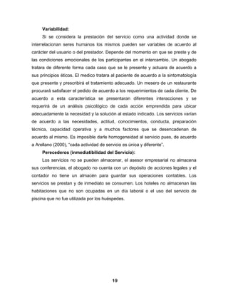 Variabilidad:
     Si se considera la prestación del servicio como una actividad donde se
interrelacionan seres humanos los mismos pueden ser variables de acuerdo al
carácter del usuario o del prestador. Depende del momento en que se preste y de
las condiciones emocionales de los participantes en el intercambio. Un abogado
tratara de diferente forma cada caso que se le presente y actuara de acuerdo a
sus principios éticos. El medico tratara al paciente de acuerdo a la sintomatología
que presente y prescribirá el tratamiento adecuado. Un mesero de un restaurante
procurará satisfacer el pedido de acuerdo a los requerimientos de cada cliente. De
acuerdo a esta característica se presentaran diferentes interacciones y se
requerirá de un análisis psicológico de cada acción emprendida para ubicar
adecuadamente la necesidad y la solución al estado indicado. Los servicios varían
de acuerdo a las necesidades, actitud, conocimientos, conducta, preparación
técnica, capacidad operativa y a muchos factores que se desencadenan de
acuerdo al mismo. Es imposible darle homogeneidad al servicio pues, de acuerdo
a Arellano (2000), “cada actividad de servicio es única y diferente”.
     Perecederos (inmediatibilidad del Servicio):
     Los servicios no se pueden almacenar, el asesor empresarial no almacena
sus conferencias, el abogado no cuenta con un depósito de acciones legales y el
contador no tiene un almacén para guardar sus operaciones contables. Los
servicios se prestan y de inmediato se consumen. Los hoteles no almacenan las
habitaciones que no son ocupadas en un día laboral o el uso del servicio de
piscina que no fue utilizada por los huéspedes.




                                         19
 