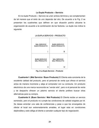 La Dupla Producto – Servicio
     En la dupla Producto – Servicio se unen ambos términos y se complementan
de tal manera que el éxito de uno depende del otro. De acuerdo a la Fig. 2 se
presentan los cuadrantes que definen en que situación podría ubicarse la
organización de acuerdo a la combinación de los factores. La dupla nos indica lo
siguiente:




                          Fig. 2 La Dupla Servicio – Producto


     Cuadrante I: (Mal Servicio / Buen Producto) El Cliente esta conciente de la
excelente calidad del producto, pero el personal de venta que ofrece el servicio
actúa de manera incorrecta y aleja al comprador con su conducta. Un producto
electrónico de una marca reconocida se “vende solo”, pero si el personal de venta
y de despacho ofrecen un pésimo servicio el cliente prefiere buscar otras
alternativas para su compra.
     Cuadrante II: (Buen Servicio / Mal Producto) El Cliente recibe un servicio
esmerado, pero el producto no cumple las condiciones de calidad exigidas por él.
Se desea arrendar una sala de conferencias y pese a que los encargados de
ofertar el local son extremadamente amables, el lugar esta en condiciones
deplorables y esto obliga al cliente a cancelar cualquier tipo de negociación.




                                          21
 