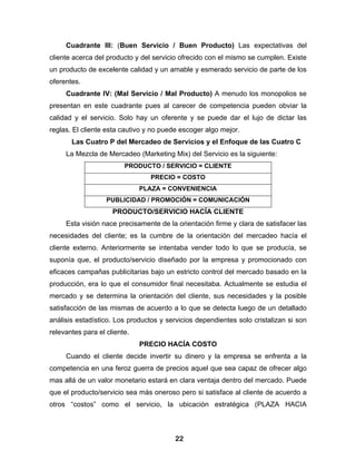 Cuadrante III: (Buen Servicio / Buen Producto) Las expectativas del
cliente acerca del producto y del servicio ofrecido con el mismo se cumplen. Existe
un producto de excelente calidad y un amable y esmerado servicio de parte de los
oferentes.
     Cuadrante IV: (Mal Servicio / Mal Producto) A menudo los monopolios se
presentan en este cuadrante pues al carecer de competencia pueden obviar la
calidad y el servicio. Solo hay un oferente y se puede dar el lujo de dictar las
reglas. El cliente esta cautivo y no puede escoger algo mejor.
       Las Cuatro P del Mercadeo de Servicios y el Enfoque de las Cuatro C
     La Mezcla de Mercadeo (Marketing Mix) del Servicio es la siguiente:
                         PRODUCTO / SERVICIO = CLIENTE
                                 PRECIO = COSTO
                              PLAZA = CONVENIENCIA
                   PUBLICIDAD / PROMOCIÓN = COMUNICACIÓN
                     PRODUCTO/SERVICIO HACÍA CLIENTE
     Esta visión nace precisamente de la orientación firme y clara de satisfacer las
necesidades del cliente; es la cumbre de la orientación del mercadeo hacía el
cliente externo. Anteriormente se intentaba vender todo lo que se producía, se
suponía que, el producto/servicio diseñado por la empresa y promocionado con
eficaces campañas publicitarias bajo un estricto control del mercado basado en la
producción, era lo que el consumidor final necesitaba. Actualmente se estudia el
mercado y se determina la orientación del cliente, sus necesidades y la posible
satisfacción de las mismas de acuerdo a lo que se detecta luego de un detallado
análisis estadístico. Los productos y servicios dependientes solo cristalizan si son
relevantes para el cliente.
                              PRECIO HACÍA COSTO
     Cuando el cliente decide invertir su dinero y la empresa se enfrenta a la
competencia en una feroz guerra de precios aquel que sea capaz de ofrecer algo
mas allá de un valor monetario estará en clara ventaja dentro del mercado. Puede
que el producto/servicio sea más oneroso pero si satisface al cliente de acuerdo a
otros “costos” como el servicio, la ubicación estratégica (PLAZA HACIA



                                         22
 