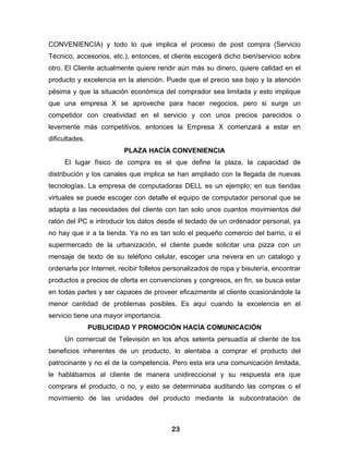 CONVENIENCIA) y todo lo que implica el proceso de post compra (Servicio
Técnico, accesorios, etc.), entonces, el cliente escogerá dicho bien/servicio sobre
otro. El Cliente actualmente quiere rendir aún más su dinero, quiere calidad en el
producto y excelencia en la atención. Puede que el precio sea bajo y la atención
pésima y que la situación económica del comprador sea limitada y esto implique
que una empresa X se aproveche para hacer negocios, pero si surge un
competidor con creatividad en el servicio y con unos precios parecidos o
levemente más competitivos, entonces la Empresa X comenzará a estar en
dificultades.
                         PLAZA HACÍA CONVENIENCIA
     El lugar físico de compra es el que define la plaza, la capacidad de
distribución y los canales que implica se han ampliado con la llegada de nuevas
tecnologías. La empresa de computadoras DELL es un ejemplo; en sus tiendas
virtuales se puede escoger con detalle el equipo de computador personal que se
adapta a las necesidades del cliente con tan solo unos cuantos movimientos del
ratón del PC e introducir los datos desde el teclado de un ordenador personal, ya
no hay que ir a la tienda. Ya no es tan solo el pequeño comercio del barrio, o el
supermercado de la urbanización, el cliente puede solicitar una pizza con un
mensaje de texto de su teléfono celular, escoger una nevera en un catalogo y
ordenarla por Internet, recibir folletos personalizados de ropa y bisutería, encontrar
productos a precios de oferta en convenciones y congresos, en fin, se busca estar
en todas partes y ser capaces de proveer eficazmente al cliente ocasionándole la
menor cantidad de problemas posibles. Es aquí cuando la excelencia en el
servicio tiene una mayor importancia.
                PUBLICIDAD Y PROMOCIÓN HACÍA COMUNICACIÓN
     Un comercial de Televisión en los años setenta persuadía al cliente de los
beneficios inherentes de un producto, lo alentaba a comprar el producto del
patrocinante y no el de la competencia. Pero esta era una comunicación limitada,
le hablábamos al cliente de manera unidireccional y su respuesta era que
comprara el producto, o no, y esto se determinaba auditando las compras o el
movimiento de las unidades del producto mediante la subcontratación de



                                          23
 