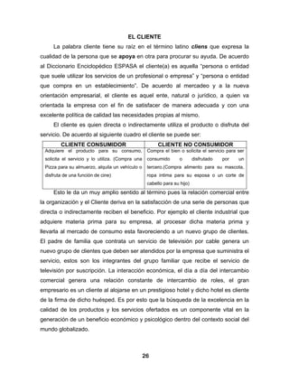 EL CLIENTE
     La palabra cliente tiene su raíz en el término latino cliens que expresa la
cualidad de la persona que se apoya en otra para procurar su ayuda. De acuerdo
al Diccionario Enciclopédico ESPASA el cliente(a) es aquella “persona o entidad
que suele utilizar los servicios de un profesional o empresa” y “persona o entidad
que compra en un establecimiento”. De acuerdo al mercadeo y a la nueva
orientación empresarial, el cliente es aquel ente, natural o jurídico, a quien va
orientada la empresa con el fin de satisfacer de manera adecuada y con una
excelente política de calidad las necesidades propias al mismo.
     El cliente es quien directa o indirectamente utiliza el producto o disfruta del
servicio. De acuerdo al siguiente cuadro el cliente se puede ser:
        CLIENTE CONSUMIDOR                              CLIENTE NO CONSUMIDOR
 Adquiere el producto para su consumo,             Compra el bien o solicita el servicio para ser
 solicita el servicio y lo utiliza. (Compra una    consumido       o       disfrutado   por   un
 Pizza para su almuerzo, alquila un vehículo o     tercero.(Compra alimento para su mascota,
 disfruta de una función de cine)                  ropa intima para su esposa o un corte de
                                                   cabello para su hijo)
     Esto le da un muy amplio sentido al término pues la relación comercial entre
la organización y el Cliente deriva en la satisfacción de una serie de personas que
directa o indirectamente reciben el beneficio. Por ejemplo el cliente industrial que
adquiere materia prima para su empresa, al procesar dicha materia prima y
llevarla al mercado de consumo esta favoreciendo a un nuevo grupo de clientes.
El padre de familia que contrata un servicio de televisión por cable genera un
nuevo grupo de clientes que deben ser atendidos por la empresa que suministra el
servicio, estos son los integrantes del grupo familiar que recibe el servicio de
televisión por suscripción. La interacción económica, el día a día del intercambio
comercial genera una relación constante de intercambio de roles, el gran
empresario es un cliente al alojarse en un prestigioso hotel y dicho hotel es cliente
de la firma de dicho huésped. Es por esto que la búsqueda de la excelencia en la
calidad de los productos y los servicios ofertados es un componente vital en la
generación de un beneficio económico y psicológico dentro del contexto social del
mundo globalizado.



                                                  26
 