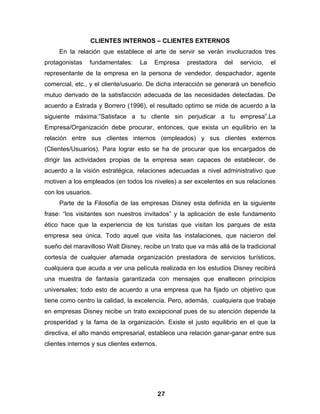 CLIENTES INTERNOS – CLIENTES EXTERNOS
     En la relación que establece el arte de servir se verán involucrados tres
protagonistas   fundamentales:     La    Empresa   prestadora    del   servicio,   el
representante de la empresa en la persona de vendedor, despachador, agente
comercial, etc., y el cliente/usuario. De dicha interacción se generará un beneficio
mutuo derivado de la satisfacción adecuada de las necesidades detectadas. De
acuerdo a Estrada y Borrero (1996), el resultado optimo se mide de acuerdo a la
siguiente máxima:”Satisface a tu cliente sin perjudicar a tu empresa”.La
Empresa/Organización debe procurar, entonces, que exista un equilibrio en la
relación entre sus clientes internos (empleados) y sus clientes externos
(Clientes/Usuarios). Para lograr esto se ha de procurar que los encargados de
dirigir las actividades propias de la empresa sean capaces de establecer, de
acuerdo a la visión estratégica, relaciones adecuadas a nivel administrativo que
motiven a los empleados (en todos los niveles) a ser excelentes en sus relaciones
con los usuarios.
     Parte de la Filosofía de las empresas Disney esta definida en la siguiente
frase: “los visitantes son nuestros invitados” y la aplicación de este fundamento
ético hace que la experiencia de los turistas que visitan los parques de esta
empresa sea única. Todo aquel que visita las instalaciones, que nacieron del
sueño del maravilloso Walt Disney, recibe un trato que va más allá de la tradicional
cortesía de cualquier afamada organización prestadora de servicios turísticos,
cualquiera que acuda a ver una película realizada en los estudios Disney recibirá
una muestra de fantasía garantizada con mensajes que enaltecen principios
universales; todo esto de acuerdo a una empresa que ha fijado un objetivo que
tiene como centro la calidad, la excelencia. Pero, además, cualquiera que trabaje
en empresas Disney recibe un trato excepcional pues de su atención depende la
prosperidad y la fama de la organización. Existe el justo equilibrio en el que la
directiva, el alto mando empresarial, establece una relación ganar-ganar entre sus
clientes internos y sus clientes externos.




                                             27
 