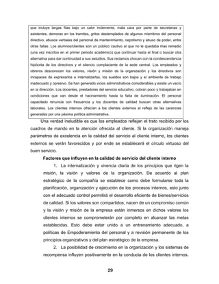 que incluye largas filas bajo un calor inclemente, mala cara por parte de secretarias y
asistentes, demoras en los tramites, gritos destemplados de algunos miembros del personal
directivo, abusos verbales del personal de mantenimiento, nepotismo y abuso de poder, entre
otras fallas. Los alumnos/clientes son un público cautivo al que no le quedaba mas remedio
(una vez inscritos en el primer periodo académico) que continuar hasta el final o buscar otra
alternativa para dar continuidad a sus estudios. Sus reclamos chocan con la condescendencia
hipócrita de los directivos y el silencio complaciente de la sede central. Los empleados y
obreros desconocen los valores, visión y misión de la organización y los directivos son
incapaces de expresarlos e internalizarlos, los sueldos son bajos y el ambiente de trabajo
inadecuado y opresivo. Se han generado vicios administrativos considerables y existe un vacío
en la dirección. Los docentes, prestadores del servicio educativo, cobran poco y trabajaban en
condiciones que van desde el hacinamiento hasta la falta de iluminación. El personal
capacitado renuncia con frecuencia y los docentes de calidad buscan otras alternativas
laborales. Los clientes internos ofrecían a los clientes externos el reflejo de las carencias
generadas por una pésima política administrativa.
      Una verdad ineludible es que los empleados reflejan el trato recibido por los
cuadros de mando en la atención ofrecida al cliente. Si la organización maneja
parámetros de excelencia en la calidad del servicio al cliente interno, los clientes
externos se verán favorecidos y por ende se establecerá el círculo virtuoso del
buen servicio.
       Factores que influyen en la calidad de servicio del cliente interno
              1. La internalización y vivencia diaria de los principios que rigen la
        misión, la visión y valores de la organización. De acuerdo al plan
        estratégico de la compañía se establece como debe formularse toda la
        planificación, organización y ejecución de los procesos internos, esto junto
        con el adecuado control permitirá el desarrollo eficiente de bienes/servicios
        de calidad. Si los valores son compartidos, nacen de un compromiso común
        y la visión y misión de la empresa están inmersos en dichos valores los
        clientes internos se comprometerán por completo en alcanzar las metas
        establecidas. Esto debe estar unido a un entrenamiento adecuado, a
        políticas de Empoderamiento del personal y a revisión permanente de los
        principios organizativos y del plan estratégico de la empresa.
              2. La posibilidad de crecimiento en la organización y los sistemas de
        recompensa influyen positivamente en la conducta de los clientes internos.


                                                29
 