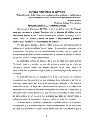 SERVICIO Y MERCADEO DE SERVICIOS
    “Todo es Mercadeo de Servicios… todo aquel que vende un producto en realidad estaría
                    proporcionando un servicio (el servicio que el producto da al usuario)”
                                                                         Rolando Arellano
                                                      Marketing – Enfoque América Latina
                   APROXIMACIONES AL TÉRMINO SERVICIO
     De acuerdo al Diccionario ESPASA, el servir se define como: “2. Trabajar
para una persona o entidad. También intr. 3. Atender al público en un
restaurante, comercio, etc.”, asimismo servicio se entiende, de acuerdo al texto
citado, como: “1. Acción y efecto de servir. 4. Organización y personal
destinados a satisfacer las necesidades del público”.
     Por otra parte, Estrada y Borrero (1996) explican que etimológicamente la
palabra servir se deriva del latín “servus”: siervo y la misma tiene sus raíces en la
preservación, de parte de los conquistadores romanos, de un grupo de
sobrevivientes que eran tomados como esclavos y obligados a trabajar al servicio
de los altos jerarcas, nobles y jefes militares.
     La costumbre humana de disponer de la vida de otros seres para que les
“sirvieran”, pese a lo anterior, es aún más antigua y puede que su origen se
remonte a épocas mucho más lejanas. Siempre ha de haber existido la
servidumbre, sea voluntaria u obligada, pues la condición gregaria del hombre así
lo impone.
     La evolución histórica, por supuesto, lleva a los seres humanos a conformar
mecanismos que de una manera u otra obligaba a tener individuos al servicio en
diferentes áreas como las actividades domesticas, agrícolas o de industria
artesanal avanzada. Al llegar la industrialización los mecanismos laborales y las
exigencias de un mercado creciente consolidaron un cambio en la mentalidad y
convirtieron las oscuras definiciones, que implicaban conductas serviles o mano
de obra esclava, en un concepto mas avanzado que daba un valor al trabajo y
obligaba al creador y empresario a pagar con justicia por el servicio prestado.
     El desarrollo de la democracia y la evolución de ideologías económicas como
el capitalismo y el socialismo implican cambios fundamentales en las estructuras
de poder y revolucionan el carácter mismo de la función de servir. Mientras que el


                                           3
 