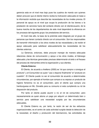 gerencia esta en el nivel mas bajo pues los cuadros de mando son quienes
deben procurar que el cliente interno reciba la motivación adecuada en base a
la información recibida que describe las necesidades de los niveles previos. El
personal de apoyo es el nivel que ocupa la producción de los bienes o la
prestación de servicios fuera del contacto directo con el cliente/usuario; de la
buena marcha de los departamentos de este nivel dependerá la eficiencia en
los procesos del siguiente grupo: los prestadores del servicio.
     El nivel más alto, la base de la pirámide está integrado por el grupo de
personas que tienen contacto directo con el consumidor. Son los responsables
de transmitir información a los otros niveles de las necesidades y de recibir el
apoyo adecuado para satisfacer adecuadamente las necesidades de los
clientes externos.
     La Gerencia, entonces, debe procurar manejar de manera adecuada
relaciones claras de comunicación y apoyo a los otros niveles, el liderazgo
adecuado y las técnicas gerenciales precisas determinarán el éxito o el fracaso
del proceso de intercambio entre la organización y sus clientes.
     Cliente Externo:
     El Cliente, de acuerdo a Arellano (2000) es “el que compra o consigue el
producto” y el Consumidor es quien “usa o dispone finalmente” el “producto en
cuestión”. El Cliente puede no ser el consumidor de acuerdo a determinadas
circunstancias, por ejemplo el hombre que compra a su esposa un producto de
higiene femenina no es el consumidor, pero el cliente que compra una
hamburguesa en Mc. Donalds para su consumo si esta cumpliendo su rol de
disposición del producto.
     Por tanto el cliente puede asumir o no el rol de consumidor, pero
necesariamente es quien abona un pago por adquirir un determinado bien o
servicio para satisfacer una necesidad surgida por las circunstancias
adecuadas.
     El Cliente Externo es, por tanto, la razón de ser de los esfuerzos
organizacionales, es el centro de cada actividad surgida desde la detección de
la necesidad, el diseño y producción del bien/servicio, las actividades de



                                      32
 