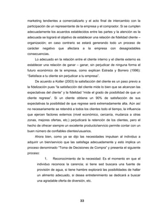 marketing tendientes a comercializarlo y el acto final de intercambio con la
participación de un representante de la empresa y el comprador. Si se cumplen
adecuadamente los acuerdos establecidos entre las partes y la atención es la
adecuada se logrará el objetivo de establecer una relación de fidelidad cliente –
organización; en caso contrario se estará generando todo un proceso de
carácter   negativo   que    afectara    a   la   empresa   con   desagradables
consecuencias.
     Lo adecuado en la relación entre el cliente interno y el cliente externo es
establecer una relación de ganar – ganar, sin perjudicar de ninguna forma el
futuro económico de la empresa, como explican Estrada y Borrero (1996):
“Satisface a tu cliente sin perjudicar a tu empresa”.
     De acuerdo a Kotler (2003) la satisfacción del cliente es un paso previo a
la fidelización pues “la satisfacción del cliente mide lo bien que se alcanzan las
expectativas del cliente” y la fidelidad “mide el grado de posibilidad de que un
cliente regrese”. Si un cliente obtiene un 90% de satisfacción de sus
expectativas la posibilidad de que regrese será extremadamente alta. Aún así
no necesariamente se retendrá a todos los clientes todo el tiempo, la influencia
que ejercen factores externos (nivel económico, cercanía, mudanza a otras
zonas, mejores ofertas, etc.) perjudicará la retención de los clientes, pero el
hecho de ofrecer siempre un excelente producto/servicio permite contar con un
buen número de confiables clientes/usuarios.
     Ahora bien, como ya se dijo las necesidades impulsan al individuo a
adquirir un bien/servicio que las satisfaga adecuadamente y esto implica un
proceso denominado “Toma de Decisiones de Compra” y presenta el siguiente
proceso:
            1.    Reconocimiento de la necesidad: Es el momento en que el
       individuo reconoce la carencia; si tiene sed buscara una fuente de
       provisión de agua, si tiene hambre explorará las posibilidades de hallar
       un alimento adecuado, si desea entretenimiento se dedicará a buscar
       una agradable oferta de diversión, etc.




                                        33
 