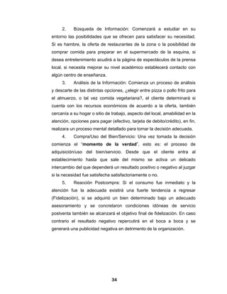 2.    Búsqueda de Información: Comenzará a estudiar en su
entorno las posibilidades que se ofrecen para satisfacer su necesidad.
Si es hambre, la oferta de restaurantes de la zona o la posibilidad de
comprar comida para preparar en el supermercado de la esquina, si
desea entretenimiento acudirá a la página de espectáculos de la prensa
local, si necesita mejorar su nivel académico establecerá contacto con
algún centro de enseñanza.
     3.    Análisis de la Información: Comienza un proceso de análisis
y descarte de las distintas opciones, ¿elegir entre pizza o pollo frito para
el almuerzo, o tal vez comida vegetariana?, el cliente determinará si
cuenta con los recursos económicos de acuerdo a la oferta, también
cercanía a su hogar o sitio de trabajo, aspecto del local, amabilidad en la
atención, opciones para pagar (efectivo, tarjeta de debito/crédito), en fin,
realizara un proceso mental detallado para tomar la decisión adecuada.
     4.    Compra/Uso del Bien/Servicio: Una vez tomada la decisión
comienza el “momento de la verdad”, esto es: el proceso de
adquisición/uso del bien/servicio. Desde que el cliente entra al
establecimiento hasta que sale del mismo se activa un delicado
intercambio del que dependerá un resultado positivo o negativo al juzgar
si la necesidad fue satisfecha satisfactoriamente o no.
     5.    Reacción Postcompra: Si el consumo fue inmediato y la
atención fue la adecuada existirá una fuerte tendencia a regresar
(Fidelización), si se adquirió un bien determinado bajo un adecuado
asesoramiento y se concretaron condiciones idóneas de servicio
postventa también se alcanzará el objetivo final de fidelización. En caso
contrario el resultado negativo repercutirá en el boca a boca y se
generará una publicidad negativa en detrimento de la organización.




                               34
 