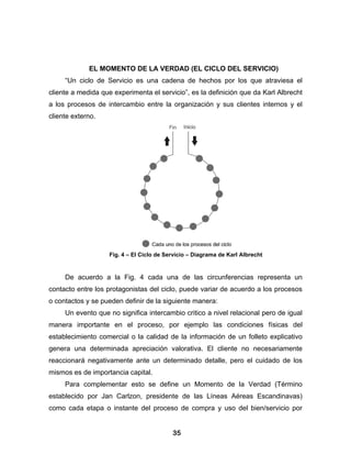 EL MOMENTO DE LA VERDAD (EL CICLO DEL SERVICIO)
     “Un ciclo de Servicio es una cadena de hechos por los que atraviesa el
cliente a medida que experimenta el servicio”, es la definición que da Karl Albrecht
a los procesos de intercambio entre la organización y sus clientes internos y el
cliente externo.




                    Fig. 4 – El Ciclo de Servicio – Diagrama de Karl Albrecht


     De acuerdo a la Fig. 4 cada una de las circunferencias representa un
contacto entre los protagonistas del ciclo, puede variar de acuerdo a los procesos
o contactos y se pueden definir de la siguiente manera:
     Un evento que no significa intercambio critico a nivel relacional pero de igual
manera importante en el proceso, por ejemplo las condiciones físicas del
establecimiento comercial o la calidad de la información de un folleto explicativo
genera una determinada apreciación valorativa. El cliente no necesariamente
reaccionará negativamente ante un determinado detalle, pero el cuidado de los
mismos es de importancia capital.
     Para complementar esto se define un Momento de la Verdad (Término
establecido por Jan Carlzon, presidente de las Líneas Aéreas Escandinavas)
como cada etapa o instante del proceso de compra y uso del bien/servicio por


                                           35
 