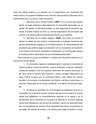 parte del cliente externo y su relación con la organización por intermedio del
cliente interno. Se pueden establecer dos variantes relacionadas al Momento de la
Verdad dentro de un proceso cíclico de servicio:
             1. Momento de la Verdad Positivo (MVP): Es un punto del proceso
      donde se logra satisfacer adecuadamente la necesidad expresada por el
      cliente. Se genera un Momento Estelar, en solo segundos la impresión que
      recibe el cliente externo es vital. La sonrisa espontánea del proveedor del
      servicio y su interés ante la necesidad del cliente es un ejemplo.
             2. Momento de la Verdad Negativo (MVN): Se rompe el vínculo al
      ofrecer un atisbo de mal servicio, incomprensión o cualquier conducta que
      genere sentimientos negativos en el cliente externo. El comportamiento del
      empleado que prefiere seguir conversando con su compañero de mostrador
      y que observa de reojo al comprador manifestando con su lenguaje corporal
      la molestia ante la interrupción de sus actividades personales.
     Para entender los pasos se detallará un proceso de intercambio básico en un
servicio de comida rápida:
             1. El comprador ingresa al establecimiento y percibe el ambiente de
      manera positiva, buena iluminación, música ambiental a volumen tolerable,
      instalación aseada y con los espacios diseñados de manera adecuada, la
      fila para hacer el pedido esta fluyendo y ofrece variadas alternativas de
      pago. Podría suceder que se presenten fallas y esto influirá de manera
      variable y de acuerdo a la percepción del cliente; una fila un poco lenta, un
      volumen inadecuado de la música ambiental, una falla en el aseo del lugar,
      etc.
             2. El cliente es atendido por el encargado de establecer cual es su
      necesidad. Por lo general existen normas internas en los locales de comida
      rápida que establecen un comportamiento estándar en el saludo y en el
      ofrecimiento de los alimentos de acuerdo a lo ofrecido en el menú. Algunas
      veces esta robotización del servicio es molesta y carece de espontaneidad,
      pero si el empleado es natural y tiene capacidad para servir, la impresión es
      favorable. Se efectúa el pedido y se verifica para luego proceder al cobro



                                        36
 