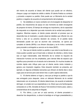 del mismo de acuerdo al deseo del cliente que puede ser en efectivo,
cheque o pago con tarjeta de crédito o debito. El cliente finaliza su contacto
y procede a esperar su pedido. Este puede ser un Momento de la verdad
positivo o negativo de acuerdo al comportamiento del empleado.
     3. Se establece un nuevo contacto con el encargado de despachar el
pedido, los mecanismos de apoyo en ese momento se están encargando
de preparar el mismo. El tiempo de entrega es importante y de la capacidad
de respuesta va a depender que este momento de la verdad sea positivo o
negativo. Mientras espera, el cliente presta atención al proceso que se
desarrolla tras el mostrador y puede observar detalles que influirán de una
forma u otra en su próxima decisión de compra. Si el pedido tarda
demasiado puede ser que se asuman dos conductas, se ignora por
completo al cliente (MVN) o se ofrecen disculpas y se le invita a sentarse
para proceder a entregarle su servicio en la mesa (MVP).
     4. Sea que el cliente recibió su pedido o que este le sea llevado a su
mesa puede suceder que el local este a rebosar de clientes y dicha mesa
sea un lugar inalcanzable, este Momento de la verdad no requiere de
interacción humana con los empleados, pero denota falta de espacio que
significa poca previsión en el estudio de la demanda. En muchos locales de
comida rápida esto influye para que el cliente sienta cierta molestia y
genera una impresión negativa. Esta situación también se presenta, por
ejemplo, en algunas entidades bancarias que ofrecen al cliente diez o doce
cajas para el servicio pero solo tienen tres o cuatro cajeros laborando.
     5. El cliente obtiene un lugar y, sea que ya tenga su pedido o que le
sea entregado poco después, viene un delicado Momento de la verdad
relacionado con el producto. El cliente determinara, de acuerdo al estándar
del lugar, si cumple con sus expectativas o no. Dicen que una hamburguesa
comprada en un Mc. Donalds de Nueva York tendrá el mismo peso, sabor y
características de la adquirida en Bogotá.
     6. Por último, y por ser un auto servicio, el cliente procederá a
desechar los desperdicios, a ubicar la bandeja en el lugar preestablecido y



                                  37
 