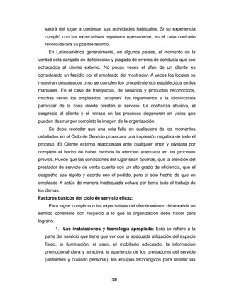 saldrá del lugar a continuar sus actividades habituales. Si su experiencia
   cumplió con las expectativas regresara nuevamente, en el caso contrario
   reconsiderara su posible retorno.
     En Latinoamérica generalmente, en algunos países, el momento de la
verdad esta cargado de deficiencias y plagado de errores de conducta que son
achacados al cliente externo. No pocas veces el afán de un cliente es
considerado un fastidio por el empleado del mostrador. A veces los locales se
muestran desaseados o no se cumplen los procedimientos establecidos en los
manuales. En el caso de franquicias, de servicios y productos reconocidos,
muchas veces los empleados “adaptan” los reglamentos a la idiosincrasia
particular de la zona donde prestan el servicio. La confianza abusiva, el
desprecio al cliente y el retraso en los procesos degeneran en vicios que
pueden destruir por completo la imagen de la organización.
     Se debe recordar que una sola falla en cualquiera de los momentos
detallados en el Ciclo de Servicio provocara una impresión negativa de todo el
proceso. El Cliente externo reaccionara ante cualquier error y olvidara por
completo el hecho de haber recibido la atención adecuada en los procesos
previos. Puede que las condiciones del lugar sean óptimas, que la atención del
prestador de servicio de venta cuente con un alto grado de eficiencia, que el
despacho sea rápido y acorde con el pedido, pero el solo hecho de que un
empleado X actúe de manera inadecuada echara por tierra todo el trabajo de
los demás.
Factores básicos del ciclo de servicio eficaz:
     Para lograr cumplir con las expectativas del cliente externo debe existir un
sentido coherente con respecto a lo que la organización debe hacer para
lograrlo.
            1. Las instalaciones y tecnología apropiada: Esto se refiere a la
   parte del servicio que tiene que ver con la adecuada utilización del espacio
   físico, la iluminación, el aseo, el mobiliario adecuado, la información
   promocional clara y atractiva, la apariencia de los prestadores del servicio
   (uniformes y cuidado personal), los equipos tecnológicos para facilitar las



                                       38
 