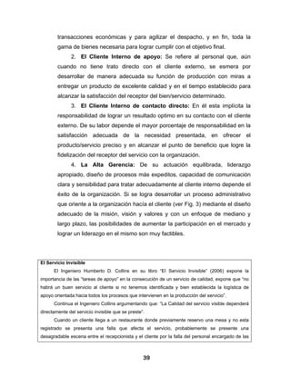 transacciones económicas y para agilizar el despacho, y en fin, toda la
        gama de bienes necesaria para lograr cumplir con el objetivo final.
               2. El Cliente Interno de apoyo: Se refiere al personal que, aún
        cuando no tiene trato directo con el cliente externo, se esmera por
        desarrollar de manera adecuada su función de producción con miras a
        entregar un producto de excelente calidad y en el tiempo establecido para
        alcanzar la satisfacción del receptor del bien/servicio determinado.
               3. El Cliente Interno de contacto directo: En él esta implícita la
        responsabilidad de lograr un resultado optimo en su contacto con el cliente
        externo. De su labor depende el mayor porcentaje de responsabilidad en la
        satisfacción adecuada de la necesidad presentada, en ofrecer el
        producto/servicio preciso y en alcanzar el punto de beneficio que logre la
        fidelización del receptor del servicio con la organización.
               4. La Alta Gerencia: De su actuación equilibrada, liderazgo
        apropiado, diseño de procesos más expeditos, capacidad de comunicación
        clara y sensibilidad para tratar adecuadamente al cliente interno depende el
        éxito de la organización. Si se logra desarrollar un proceso administrativo
        que oriente a la organización hacía el cliente (ver Fig. 3) mediante el diseño
        adecuado de la misión, visión y valores y con un enfoque de mediano y
        largo plazo, las posibilidades de aumentar la participación en el mercado y
        lograr un liderazgo en el mismo son muy factibles.




El Servicio Invisible
      El Ingeniero Humberto D. Collins en su libro “El Servicio Invisible” (2006) expone la
importancia de las “tareas de apoyo” en la consecución de un servicio de calidad, expone que “no
habrá un buen servicio al cliente si no tenemos identificada y bien establecida la logística de
apoyo orientada hacia todos los procesos que intervienen en la producción del servicio”.
      Continua el Ingeniero Collins argumentando que: “La Calidad del servicio visible dependerá
directamente del servicio invisible que se preste”.
      Cuando un cliente llega a un restaurante donde previamente reservo una mesa y no esta
registrado se presenta una falla que afecta el servicio, probablemente se presente una
desagradable escena entre el recepcionista y el cliente por la falla del personal encargado de las



                                                  39
 