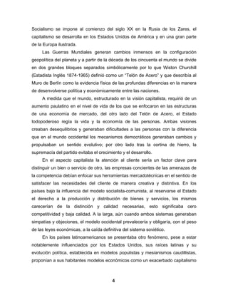Socialismo se impone al comienzo del siglo XX en la Rusia de los Zares, el
capitalismo se desarrolla en los Estados Unidos de América y en una gran parte
de la Europa ilustrada.
     Las Guerras Mundiales generan cambios inmensos en la configuración
geopolítica del planeta y a partir de la década de los cincuenta el mundo se divide
en dos grandes bloques separados simbólicamente por lo que Wiston Churchill
(Estadista Inglés 1874-1965) definió como un “Telón de Acero” y que describía al
Muro de Berlín como la evidencia física de las profundas diferencias en la manera
de desenvolverse política y económicamente entre las naciones.
     A medida que el mundo, estructurado en la visión capitalista, requirió de un
aumento paulatino en el nivel de vida de los que se enfocaron en las estructuras
de una economía de mercado, del otro lado del Telón de Acero, el Estado
todopoderoso regía la vida y la economía de las personas. Ambas visiones
creaban desequilibrios y generaban dificultades a las personas con la diferencia
que en el mundo occidental los mecanismos democráticos generaban cambios y
propulsaban un sentido evolutivo; por otro lado tras la cortina de hierro, la
supremacía del partido evitaba el crecimiento y el desarrollo.
     En el aspecto capitalista la atención al cliente sería un factor clave para
distinguir un bien o servicio de otro, las empresas concientes de las amenazas de
la competencia debían enfocar sus herramientas mercadotécnicas en el sentido de
satisfacer las necesidades del cliente de manera creativa y distintiva. En los
países bajo la influencia del modelo socialista-comunista, al reservarse el Estado
el derecho a la producción y distribución de bienes y servicios, los mismos
carecerían de la distinción y calidad necesarias, esto significaba cero
competitividad y baja calidad. A la larga, aún cuando ambos sistemas generaban
simpatías y objeciones, el modelo occidental prevalecería y obligaría, con el peso
de las leyes económicas, a la caída definitiva del sistema soviético.
     En los países latinoamericanos se presentaba otro fenómeno, pese a estar
notablemente influenciados por los Estados Unidos, sus raíces latinas y su
evolución política, establecida en modelos populistas y mesianismos caudillistas,
proponían a sus habitantes modelos económicos como un exacerbado capitalismo



                                         4
 