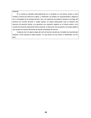 reservas.
         Si un cliente es atendido adecuadamente por el vendedor en una tienda, recibe un trato
amable y preciso por parte de la cajera, y, finalmente, es recibido con espontaneidad y diligencia
por el encargado de la entrega del bien, pero, los operarios del almacén retrasan la entrega del
producto por errores técnicos o simple desidia, se estará destruyendo todo el esfuerzo del
personal de atención directa y se generará una impresión negativa en el cliente externo. Aún
cuando las primeras impresiones fueron positivas, la última del ciclo ya generó una carga negativa
que anulara de manera fulminante las demás actividades de servicio.
         Cualquier error en alguna etapa del ciclo del servicio anulara por completo las experiencias
positivas. Como expresa el saber popular: “Lo que hacen con las manos, lo desbaratan con los
pies”.




                                                   40
 
