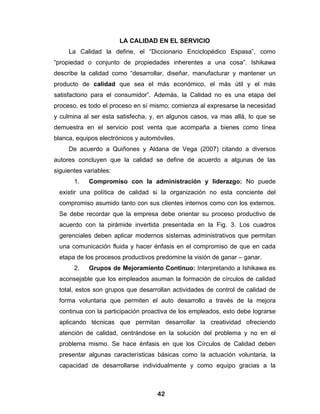 LA CALIDAD EN EL SERVICIO
     La Calidad la define, el “Diccionario Enciclopédico Espasa”, como
“propiedad o conjunto de propiedades inherentes a una cosa”. Ishikawa
describe la calidad como “desarrollar, diseñar, manufacturar y mantener un
producto de calidad que sea el más económico, el más útil y el más
satisfactorio para el consumidor”. Además, la Calidad no es una etapa del
proceso, es todo el proceso en sí mismo; comienza al expresarse la necesidad
y culmina al ser esta satisfecha, y, en algunos casos, va mas allá, lo que se
demuestra en el servicio post venta que acompaña a bienes como línea
blanca, equipos electrónicos y automóviles.
     De acuerdo a Quiñones y Aldana de Vega (2007) citando a diversos
autores concluyen que la calidad se define de acuerdo a algunas de las
siguientes variables:
       1.   Compromiso con la administración y liderazgo: No puede
  existir una política de calidad si la organización no esta conciente del
  compromiso asumido tanto con sus clientes internos como con los externos.
  Se debe recordar que la empresa debe orientar su proceso productivo de
  acuerdo con la pirámide invertida presentada en la Fig. 3. Los cuadros
  gerenciales deben aplicar modernos sistemas administrativos que permitan
  una comunicación fluida y hacer énfasis en el compromiso de que en cada
  etapa de los procesos productivos predomine la visión de ganar – ganar.
       2.   Grupos de Mejoramiento Continuo: Interpretando a Ishikawa es
  aconsejable que los empleados asuman la formación de círculos de calidad
  total, estos son grupos que desarrollan actividades de control de calidad de
  forma voluntaria que permiten el auto desarrollo a través de la mejora
  continua con la participación proactiva de los empleados, esto debe lograrse
  aplicando técnicas que permitan desarrollar la creatividad ofreciendo
  atención de calidad, centrándose en la solución del problema y no en el
  problema mismo. Se hace énfasis en que los Círculos de Calidad deben
  presentar algunas características básicas como la actuación voluntaria, la
  capacidad de desarrollarse individualmente y como equipo gracias a la



                                    42
 
