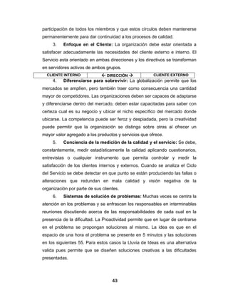 participación de todos los miembros y que estos círculos deben mantenerse
permanentemente para dar continuidad a los procesos de calidad.
     3.   Enfoque en el Cliente: La organización debe estar orientada a
satisfacer adecuadamente las necesidades del cliente externo e interno. El
Servicio esta orientado en ambas direcciones y los directivos se transforman
en servidores activos de ambos grupos.
  CLIENTE INTERNO               DIRECCIÓN              CLIENTE EXTERNO
     4.   Diferenciarse para sobrevivir: La globalización permite que los
mercados se amplíen, pero también traer como consecuencia una cantidad
mayor de competidores. Las organizaciones deben ser capaces de adaptarse
y diferenciarse dentro del mercado, deben estar capacitadas para saber con
certeza cual es su negocio y ubicar el nicho específico del mercado donde
ubicarse. La competencia puede ser feroz y despiadada, pero la creatividad
puede permitir que la organización se distinga sobre otras al ofrecer un
mayor valor agregado a los productos y servicios que ofrece.
     5.   Conciencia de la medición de la calidad y el servicio: Se debe,
constantemente, medir estadísticamente la calidad aplicando cuestionarios,
entrevistas o cualquier instrumento que permita controlar y medir la
satisfacción de los clientes internos y externos. Cuando se analiza el Ciclo
del Servicio se debe detectar en que punto se están produciendo las fallas o
alteraciones que redundan en mala calidad y visión negativa de la
organización por parte de sus clientes.
     6.   Sistemas de solución de problemas: Muchas veces se centra la
atención en los problemas y se enfrascan los responsables en interminables
reuniones discutiendo acerca de las responsabilidades de cada cual en la
presencia de la dificultad. La Proactividad permite que en lugar de centrarse
en el problema se propongan soluciones al mismo. La idea es que en el
espacio de una hora el problema se presente en 5 minutos y las soluciones
en los siguientes 55. Para estos casos la Lluvia de Ideas es una alternativa
valida pues permite que se diseñen soluciones creativas a las dificultades
presentadas.




                                   43
 