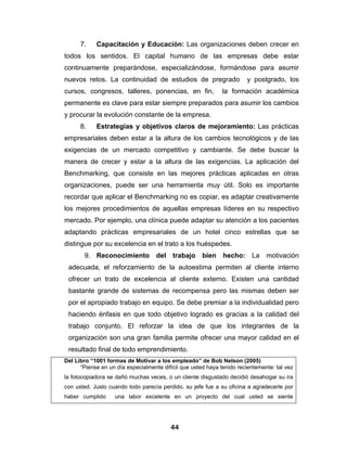 7.    Capacitación y Educación: Las organizaciones deben crecer en
todos los sentidos. El capital humano de las empresas debe estar
continuamente preparándose, especializándose, formándose para asumir
nuevos retos. La continuidad de estudios de pregrado                   y postgrado, los
cursos, congresos, talleres, ponencias, en fin,               la formación académica
permanente es clave para estar siempre preparados para asumir los cambios
y procurar la evolución constante de la empresa.
      8.    Estrategias y objetivos claros de mejoramiento: Las prácticas
empresariales deben estar a la altura de los cambios tecnológicos y de las
exigencias de un mercado competitivo y cambiante. Se debe buscar la
manera de crecer y estar a la altura de las exigencias. La aplicación del
Benchmarking, que consiste en las mejores prácticas aplicadas en otras
organizaciones, puede ser una herramienta muy útil. Solo es importante
recordar que aplicar el Benchmarking no es copiar, es adaptar creativamente
los mejores procedimientos de aquellas empresas líderes en su respectivo
mercado. Por ejemplo, una clínica puede adaptar su atención a los pacientes
adaptando prácticas empresariales de un hotel cinco estrellas que se
distingue por su excelencia en el trato a los huéspedes.
        9. Reconocimiento del trabajo bien hecho: La motivación
 adecuada, el reforzamiento de la autoestima permiten al cliente interno
 ofrecer un trato de excelencia al cliente externo. Existen una cantidad
 bastante grande de sistemas de recompensa pero las mismas deben ser
 por el apropiado trabajo en equipo. Se debe premiar a la individualidad pero
 haciendo énfasis en que todo objetivo logrado es gracias a la calidad del
 trabajo conjunto. El reforzar la idea de que los integrantes de la
 organización son una gran familia permite ofrecer una mayor calidad en el
 resultado final de todo emprendimiento.
Del Libro “1001 formas de Motivar a los empleado” de Bob Nelson (2005)
      “Piense en un día especialmente difícil que usted haya tenido recientemente: tal vez
la fotocopiadora se dañó muchas veces, o un cliente disgustado decidió desahogar su ira
con usted. Justo cuando todo parecía perdido, su jefe fue a su oficina a agradecerle por
haber cumplido     una labor excelente en un proyecto del cual usted se siente




                                         44
 