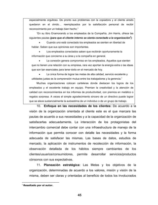 especialmente orgulloso. De pronto sus problemas con la copiadora y el cliente airado
        quedaron en el olvido… reemplazados por la satisfacción personal de recibir
        reconocimiento por un trabajo bien hecho.”
              “En su libro Enamorando a los empleados de la Compañía, Jim Harris, ofrece las
        siguientes pautas (para que el cliente interno se sienta conectado a la organización2):
                •      Cuando uno está conectado los empleados se sienten en libertad de
          hablar. Saben que sus opiniones son importantes.
                •      Los empleados conectados saben que recibirán oportunamente la
          información que concierne a su área y a la compañía en general.
                •      La conexión genera compromiso en los empleados. Aquellos que sienten
          que no tienen una relación con su empresa, rara vez aportan la energía extra o las ideas
          que son tan esenciales para tener éxito en el mercado de hoy.
                •      La única forma de lograr las metas de alta calidad, servicio excelente y
          utilidades justas es la comprensión mutua entre los trabajadores y la gerencia.”
              Muchas organizaciones colocan carteleras donde destacan los logros de los
        empleados y el excelente trabajo en equipo. Premian la creatividad y la atención de
        calidad con reconocimientos en los informes de productividad, con premios en metálico o
        regalos sorpresa. A veces el simple agradecimiento sincero de un directivo puede lograr
        que se eleve sustancialmente la autoestima de un individuo o de un grupo de trabajo.
              10. Enfoque en las necesidades de los clientes: De acuerdo a la
        visión de la organización orientada al cliente este es el que marcara las
        pautas de acuerdo a sus necesidades y a la capacidad de la organización de
        satisfacerlas adecuadamente. La interacción de los protagonistas del
        intercambio comercial debe contar con una infraestructura de manejo de la
        información que permita conocer con detalle las necesidades y la forma
        adecuada de satisfacer las mismas. Las bases de datos, estudios de
        mercado, la aplicación de instrumentos de recolección de información, la
        observación      detallada     de    los     hábitos   siempre       cambiantes      de   los
        clientes/usuarios/consumidores,            permite     desarrollar     servicios/productos
        cónsonos con sus expectativas.
              11. Planeación estratégica: Las Metas y los objetivos de la
        organización, determinadas de acuerdo a los valores, misión y visión de la
        misma, deben ser claras y orientadas al beneficio de todos los involucrados

2
    Resaltado por el autor.



                                                   45
 