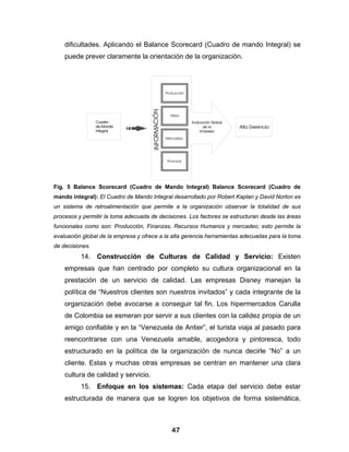 dificultades. Aplicando el Balance Scorecard (Cuadro de mando Integral) se
    puede prever claramente la orientación de la organización.




Fig. 5 Balance Scorecard (Cuadro de Mando Integral) Balance Scorecard (Cuadro de
mando integral): El Cuadro de Mando Integral desarrollado por Robert Kaplan y David Norton es
un sistema de retroalimentación que permite a la organización observar la totalidad de sus
procesos y permitir la toma adecuada de decisiones. Los factores se estructuran desde las áreas
funcionales como son: Producción, Finanzas, Recursos Humanos y mercadeo; esto permite la
evaluación global de la empresa y ofrece a la alta gerencia herramientas adecuadas para la toma
de decisiones.
          14. Construcción de Culturas de Calidad y Servicio: Existen
    empresas que han centrado por completo su cultura organizacional en la
    prestación de un servicio de calidad. Las empresas Disney manejan la
    política de “Nuestros clientes son nuestros invitados” y cada integrante de la
    organización debe avocarse a conseguir tal fin. Los hipermercados Carulla
    de Colombia se esmeran por servir a sus clientes con la calidez propia de un
    amigo confiable y en la “Venezuela de Antier”, el turista viaja al pasado para
    reencontrarse con una Venezuela amable, acogedora y pintoresca, todo
    estructurado en la política de la organización de nunca decirle “No” a un
    cliente. Estas y muchas otras empresas se centran en mantener una clara
    cultura de calidad y servicio.
          15. Enfoque en los sistemas: Cada etapa del servicio debe estar
    estructurada de manera que se logren los objetivos de forma sistemática,



                                             47
 