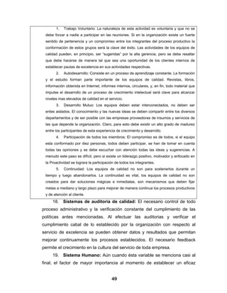 1.   Trabajo Voluntario: La naturaleza de esta actividad es voluntaria y que no se
 debe forzar a nadie a participar en las reuniones. Si en la organización existe un fuerte
 sentido de pertenencia y un compromiso entre los integrantes del proceso productivo la
 conformación de estos grupos será la clave del éxito. Las actividades de los equipos de
 calidad pueden, en principio, ser “sugeridas” por la alta gerencia, pero se debe resaltar
 que debe hacerse de manera tal que sea una oportunidad de los clientes internos de
 establecer pautas de excelencia en sus actividades respectivas.
       2.   Autodesarrollo: Consiste en un proceso de aprendizaje constante. La formación
 y el estudio forman parte importante de los equipos de calidad. Revistas, libros,
 información obtenida en Internet, informes internos, circulares, y, en fin, todo material que
 impulse el desarrollo de un proceso de crecimiento intelectual será clave para alcanzar
 niveles mas elevados de calidad en el servicio.
       3.   Desarrollo Mutuo: Los equipos deben estar interconectados, no deben ser
 entes aislados. El conocimiento y las nuevas ideas se deben compartir entre los diversos
 departamentos y de ser posible con las empresas proveedoras de insumos y servicios de
 las que depende la organización. Claro, para esto debe existir un alto grado de madurez
 entre los participantes de esta experiencia de crecimiento y desarrollo.
       4.   Participación de todos los miembros: El compromiso es de todos, si el equipo
 esta conformado por diez personas, todos deben participar, se han de tomar en cuenta
 todas las opiniones y se debe escuchar con atención todas las ideas y sugerencias. A
 menudo este paso es difícil, pero si existe un liderazgo positivo, motivador y enfocado en
 la Proactividad se lograra la participación de todos los integrantes.
       5.   Continuidad: Los equipos de calidad no son para sostenerlos durante un
 tiempo y luego abandonarlos. La continuidad es vital, los equipos de calidad no son
 creados para dar soluciones mágicas e inmediatas, son mecanismos que deben fijar
 metas a mediano y largo plazo para mejorar de manera continua los procesos productivos
 y de atención al cliente.
     18. Sistemas de auditoria de calidad: El necesario control de todo
proceso administrativo y la verificación constante del cumplimiento de las
políticas antes mencionadas. Al efectuar las auditorias y verificar el
cumplimiento cabal de lo establecido por la organización con respecto al
servicio de excelencia se pueden obtener datos y resultados que permitan
mejorar continuamente los procesos establecidos. El necesario feedback
permite el crecimiento en la cultura del servicio de toda empresa.
     19. Sistema Humano: Aún cuando ésta variable se menciona casi al
final, el factor de mayor importancia al momento de establecer un eficaz


                                          49
 