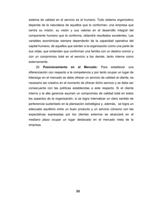 sistema de calidad en el servicio es el humano. Todo sistema organizativo
depende de la naturaleza de aquellos que lo conforman, una empresa que
centra su misión, su visión y sus valores en el desarrollo integral del
componente humano que la conforma, obtendrá resultados excelentes. Las
variables económicas siempre dependerán de la capacidad operativa del
capital humano, de aquellos que sienten a la organización como una parte de
sus vidas, que entienden que conforman una familia con un destino común y
con un compromiso total en el servicio a los demás, tanto interna como
externamente.
     20. Posicionamiento       en   el   Mercado:    Para   establecer   una
diferenciación con respecto a la competencia y por tanto ocupar un lugar de
liderazgo en el mercado se debe ofrecer un servicio de calidad al cliente, es
necesario ser creativo en el momento de ofrecer dicho servicio y se debe ser
consecuente con las políticas establecidas a este respecto. Si el cliente
interno y la alta gerencia asumen un compromiso de calidad total en todos
los aspectos de la organización, si se logra internalizar un claro sentido de
pertenencia sustentado en la planeación estratégica y, además, se logra un
adecuado equilibrio entre un buen producto y un servicio cónsono con las
expectativas expresadas por los clientes externos se alcanzará en el
mediano plazo ocupar un lugar destacado en el mercado meta de la
empresa.




                                    50
 
