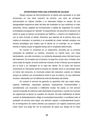ESTRATEGIAS PARA UNA ATENCIÓN DE CALIDAD
        Ningún proceso de Servicio/Atención al cliente será apropiado si no está
enmarcado en una clara vocación de servicio, una serie de principios
estructurados en valores morales y un adecuado trabajo en equipo. Es una
desagradable experiencia estar del lado del mostrador en que recibimos un trato
descortés, irónico, plagado de incomprensión y repleto de vulgaridad. Es cuando
el empleado encargado de “atender” el requerimiento, de escuchar la solicitud o de
recibir la queja se distrae conversando por teléfono, y observa con displicencia o
con el ceño fruncido al cliente. Pareciera que además de la barrera física que
implica el mostrador, el escritorio o la ventanilla de cristal, también existiera una
barrera psicológica que implica que el cliente es un enemigo, es un molesto
tramite o implica ocupar el sagrado tiempo de un empleado determinado.
        Es cuando un comensal en un restaurante, acuciado por su primaria
necesidad de satisfacer su hambre, encuentra un mantel sucio, una mesa
bamboleante, una silla incomoda y un ambiente desaseado amen del trato brusco
del mesonero. Es la espera por el servicio, la sopa fría, el pan duro, el bistec duro
como suela de zapato, la lucha contra las moscas, el olor a frituras que se esparce
por el local y se impregna en la ropa del cliente. Es el cobro del servicio
(costumbre en Venezuela donde la propina es cobrada como un porcentaje sobre
el monto del consumo), la incomoda actitud del mesonero cuando se molesta
porque se reclama una inconsistencia entre lo que se ordeno y lo que realmente
sirvieron, aderezado con la indiferencia ante los llamados del cliente.
        Es cuando el servicio de garantía no garantiza más que malos tratos,
esperas indefinidas, respuestas groseras, explicaciones incomprensibles o
sencillamente una incomoda e indiferente mudez. Se recibe un mal servicio
cuando la taquilla de reclamos esta abarrotada de personas y cuando los buzones
de sugerencias se llenan en cuestión de minutos. Se está maltratando al cliente
cuando el todopoderosismo obliga al comprador/consumidor a humillarse ante el
prestador de servicio para lograr una atención regular o moderadamente buena.
Es el entreguismo de ciertos clientes que aparecen con regalos (sobornos) para
evitar hacer una larga fila. Es la costumbre de pasar por debajo de la mesa



                                         52
 