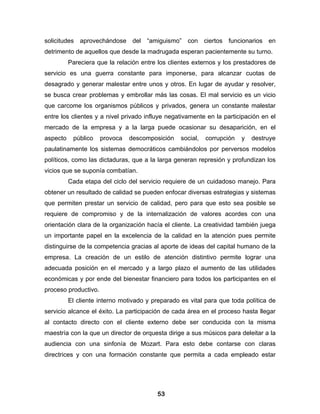 solicitudes aprovechándose del “amiguismo” con ciertos funcionarios en
detrimento de aquellos que desde la madrugada esperan pacientemente su turno.
          Pareciera que la relación entre los clientes externos y los prestadores de
servicio es una guerra constante para imponerse, para alcanzar cuotas de
desagrado y generar malestar entre unos y otros. En lugar de ayudar y resolver,
se busca crear problemas y embrollar más las cosas. El mal servicio es un vicio
que carcome los organismos públicos y privados, genera un constante malestar
entre los clientes y a nivel privado influye negativamente en la participación en el
mercado de la empresa y a la larga puede ocasionar su desaparición, en el
aspecto    público    provoca   descomposición    social,   corrupción   y   destruye
paulatinamente los sistemas democráticos cambiándolos por perversos modelos
políticos, como las dictaduras, que a la larga generan represión y profundizan los
vicios que se suponía combatían.
          Cada etapa del ciclo del servicio requiere de un cuidadoso manejo. Para
obtener un resultado de calidad se pueden enfocar diversas estrategias y sistemas
que permiten prestar un servicio de calidad, pero para que esto sea posible se
requiere de compromiso y de la internalización de valores acordes con una
orientación clara de la organización hacía el cliente. La creatividad también juega
un importante papel en la excelencia de la calidad en la atención pues permite
distinguirse de la competencia gracias al aporte de ideas del capital humano de la
empresa. La creación de un estilo de atención distintivo permite lograr una
adecuada posición en el mercado y a largo plazo el aumento de las utilidades
económicas y por ende del bienestar financiero para todos los participantes en el
proceso productivo.
          El cliente interno motivado y preparado es vital para que toda política de
servicio alcance el éxito. La participación de cada área en el proceso hasta llegar
al contacto directo con el cliente externo debe ser conducida con la misma
maestría con la que un director de orquesta dirige a sus músicos para deleitar a la
audiencia con una sinfonía de Mozart. Para esto debe contarse con claras
directrices y con una formación constante que permita a cada empleado estar




                                         53
 
