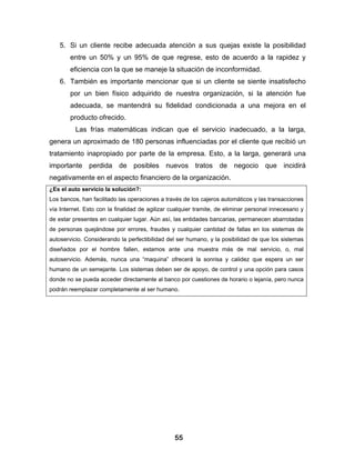5. Si un cliente recibe adecuada atención a sus quejas existe la posibilidad
        entre un 50% y un 95% de que regrese, esto de acuerdo a la rapidez y
        eficiencia con la que se maneje la situación de inconformidad.
    6. También es importante mencionar que si un cliente se siente insatisfecho
        por un bien físico adquirido de nuestra organización, si la atención fue
        adecuada, se mantendrá su fidelidad condicionada a una mejora en el
        producto ofrecido.
          Las frías matemáticas indican que el servicio inadecuado, a la larga,
genera un aproximado de 180 personas influenciadas por el cliente que recibió un
tratamiento inapropiado por parte de la empresa. Esto, a la larga, generará una
importante perdida de posibles nuevos tratos de negocio que incidirá
negativamente en el aspecto financiero de la organización.
¿Es el auto servicio la solución?:
Los bancos, han facilitado las operaciones a través de los cajeros automáticos y las transacciones
vía Internet. Esto con la finalidad de agilizar cualquier tramite, de eliminar personal innecesario y
de estar presentes en cualquier lugar. Aún así, las entidades bancarias, permanecen abarrotadas
de personas quejándose por errores, fraudes y cualquier cantidad de fallas en los sistemas de
autoservicio. Considerando la perfectibilidad del ser humano, y la posibilidad de que los sistemas
diseñados por el hombre fallen, estamos ante una muestra más de mal servicio, o, mal
autoservicio. Además, nunca una “maquina” ofrecerá la sonrisa y calidez que espera un ser
humano de un semejante. Los sistemas deben ser de apoyo, de control y una opción para casos
donde no se pueda acceder directamente al banco por cuestiones de horario o lejanía, pero nunca
podrán reemplazar completamente al ser humano.




                                                 55
 