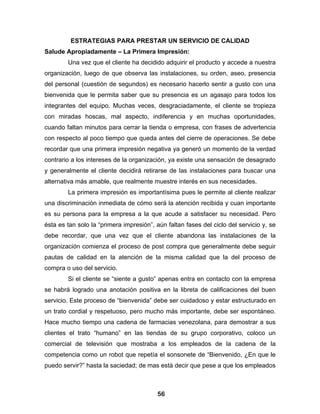 ESTRATEGIAS PARA PRESTAR UN SERVICIO DE CALIDAD
Salude Apropiadamente – La Primera Impresión:
        Una vez que el cliente ha decidido adquirir el producto y accede a nuestra
organización, luego de que observa las instalaciones, su orden, aseo, presencia
del personal (cuestión de segundos) es necesario hacerlo sentir a gusto con una
bienvenida que le permita saber que su presencia es un agasajo para todos los
integrantes del equipo. Muchas veces, desgraciadamente, el cliente se tropieza
con miradas hoscas, mal aspecto, indiferencia y en muchas oportunidades,
cuando faltan minutos para cerrar la tienda o empresa, con frases de advertencia
con respecto al poco tiempo que queda antes del cierre de operaciones. Se debe
recordar que una primera impresión negativa ya generó un momento de la verdad
contrario a los intereses de la organización, ya existe una sensación de desagrado
y generalmente el cliente decidirá retirarse de las instalaciones para buscar una
alternativa más amable, que realmente muestre interés en sus necesidades.
        La primera impresión es importantísima pues le permite al cliente realizar
una discriminación inmediata de cómo será la atención recibida y cuan importante
es su persona para la empresa a la que acude a satisfacer su necesidad. Pero
ésta es tan solo la “primera impresión”, aún faltan fases del ciclo del servicio y, se
debe recordar, que una vez que el cliente abandona las instalaciones de la
organización comienza el proceso de post compra que generalmente debe seguir
pautas de calidad en la atención de la misma calidad que la del proceso de
compra o uso del servicio.
        Si el cliente se “siente a gusto” apenas entra en contacto con la empresa
se habrá logrado una anotación positiva en la libreta de calificaciones del buen
servicio. Este proceso de “bienvenida” debe ser cuidadoso y estar estructurado en
un trato cordial y respetuoso, pero mucho más importante, debe ser espontáneo.
Hace mucho tiempo una cadena de farmacias venezolana, para demostrar a sus
clientes el trato “humano” en las tiendas de su grupo corporativo, coloco un
comercial de televisión que mostraba a los empleados de la cadena de la
competencia como un robot que repetía el sonsonete de “Bienvenido, ¿En que le
puedo servir?” hasta la saciedad; de mas está decir que pese a que los empleados



                                          56
 
