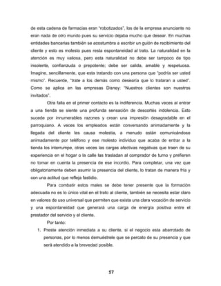 de esta cadena de farmacias eran “robotizados”, los de la empresa anunciante no
eran nada de otro mundo pues su servicio dejaba mucho que desear. En muchas
entidades bancarias también se acostumbra a escribir un guión de recibimiento del
cliente y esto es molesto pues resta espontaneidad al trato. La naturalidad en la
atención es muy valiosa, pero esta naturalidad no debe ser tampoco de tipo
insolente, confianzuda o prepotente; debe ser calida, amable y respetuosa.
Imagine, sencillamente, que esta tratando con una persona que “podría ser usted
mismo”. Recuerde, “trate a los demás como desearía que lo trataran a usted”.
Como se aplica en las empresas Disney: “Nuestros clientes son nuestros
invitados”.
         Otra falla en el primer contacto es la indiferencia. Muchas veces al entrar
a una tienda se siente una profunda sensación de descortés indolencia. Esto
sucede por innumerables razones y crean una impresión desagradable en el
parroquiano. A veces los empleados están conversando animadamente y la
llegada del cliente les causa molestia, a menudo están comunicándose
animadamente por teléfono y ese molesto individuo que acaba de entrar a la
tienda los interrumpe, otras veces las cargas afectivas negativas que traen de su
experiencia en el hogar o la calle las trasladan al comprador de turno y prefieren
no tomar en cuenta la presencia de ese incordio. Para completar, una vez que
obligatoriamente deben asumir la presencia del cliente, lo tratan de manera fría y
con una actitud que refleja fastidio.
         Para combatir estos males se debe tener presente que la formación
adecuada no es lo único vital en el trato al cliente, también se necesita estar claro
en valores de uso universal que permiten que exista una clara vocación de servicio
y una espontaneidad que generará una carga de energía positiva entre el
prestador del servicio y el cliente.
         Por tanto:
   1. Preste atención inmediata a su cliente, si el negocio esta abarrotado de
       personas, por lo menos demuéstrele que se percato de su presencia y que
       será atendido a la brevedad posible.




                                         57
 