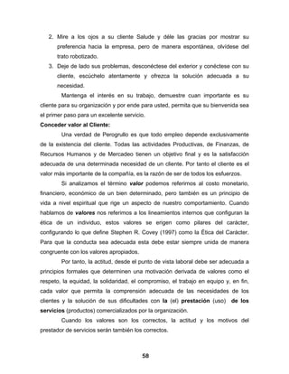 2. Mire a los ojos a su cliente Salude y déle las gracias por mostrar su
      preferencia hacia la empresa, pero de manera espontánea, olvídese del
      trato robotizado.
   3. Deje de lado sus problemas, desconéctese del exterior y conéctese con su
      cliente, escúchelo atentamente y ofrezca la solución adecuada a su
      necesidad.
        Mantenga el interés en su trabajo, demuestre cuan importante es su
cliente para su organización y por ende para usted, permita que su bienvenida sea
el primer paso para un excelente servicio.
Conceder valor al Cliente:
        Una verdad de Perogrullo es que todo empleo depende exclusivamente
de la existencia del cliente. Todas las actividades Productivas, de Finanzas, de
Recursos Humanos y de Mercadeo tienen un objetivo final y es la satisfacción
adecuada de una determinada necesidad de un cliente. Por tanto el cliente es el
valor más importante de la compañía, es la razón de ser de todos los esfuerzos.
        Si analizamos el término valor podemos referirnos al costo monetario,
financiero, económico de un bien determinado, pero también es un principio de
vida a nivel espiritual que rige un aspecto de nuestro comportamiento. Cuando
hablamos de valores nos referimos a los lineamientos internos que configuran la
ética de un individuo, estos valores se erigen como pilares del carácter,
configurando lo que define Stephen R. Covey (1997) como la Ética del Carácter.
Para que la conducta sea adecuada esta debe estar siempre unida de manera
congruente con los valores apropiados.
        Por tanto, la actitud, desde el punto de vista laboral debe ser adecuada a
principios formales que determinen una motivación derivada de valores como el
respeto, la equidad, la solidaridad, el compromiso, el trabajo en equipo y, en fin,
cada valor que permita la comprensión adecuada de las necesidades de los
clientes y la solución de sus dificultades con la (el) prestación (uso) de los
servicios (productos) comercializados por la organización.
        Cuando los valores son los correctos, la actitud y los motivos del
prestador de servicios serán también los correctos.



                                         58
 