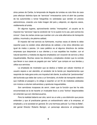otros países de Caribe, la temporada de llegada de turistas es coto libre de caza
para efectuar distintos tipos de “servicios” innecesarios como el abrir las puertas
de los automóviles o tomar fotografías no solicitadas que venden en precios
astronómicos, creando una mala imagen del país y alejando, en algunos casos,
visiblemente al turista.
     En algunos lugares, aprovechando ciertos “monopolios”, al usuario se le
imponen los “servicios” bajo la condición de “si no quiere no lo use, pero somos los
únicos”. Caso de ciertas zonas que cuentan con una sola alternativa de transporte
público, incomodo y de pésima calidad.
     El impacto del mal servicio es fulminante, muchas veces el cliente lo debe
soportar pues no existen otras alternativas de calidad, o los otros oferentes son
igual de malos o peores. Un caso patético es el algunos directivos de ciertas
empresas que desprecian a sus clientes y a sus espaldas los insultan, con el
natural asombro y molestia de algunos empleados con vocación de servicio y ética
inquebrantable. Muchas veces los directivos y empleados olvidan que la comida
que llevan a sus casas es pagada por ese “señor” que compra en sus tiendas y
utiliza sus servicios.
     La empleada de mostrador que se dedica a hablar por celular mientras el
usuario espera a ser atendido, el vendedor de la tienda por departamentos que
responde de mala gana ante una inquietud del cliente, la actitud de “perdonavidas”
del burócrata que debe dar curso a un formulario, el chofer de transporte colectivo
que maltrata al pasajero y lo obliga a soportar un sin fin de molestias adobadas
con música a volumen estruendoso y apreturas inaguantables.
     Son servidores incapaces de servir, creen que la función que les ha sido
encomendada es la de hacerle un invaluable favor a unos “bichos” despreciables
sin entender que son clientes/usuarios.
     Pero la realidad debería ser otra, servir es un arte y una distinción que pocos
entienden y que al practicarse genera un extraordinario valor a la empresa, al
empleado y a la sociedad en general. En una hermosa película “La Vida es Bella”,
del genial Director Roberto Benigni, un personaje alecciona al protagonista




                                          6
 