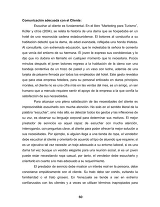 Comunicación adecuada con el Cliente:
        Escuchar al cliente es fundamental. En el libro “Marketing para Turismo”,
Kotler y otros (2004), se relata la historia de una dama que se hospedaba en un
hotel de una reconocida cadena estadounidense. El botones al conducirla a su
habitación detectó que la dama, de edad avanzada, reflejaba una honda tristeza.
Al consultarle, con extremada educación, que le molestaba la señora le comento
que venía del entierro de su hermana. El joven le expreso sus condolencias y le
dijo que no dudara en llamarlo en cualquier momento que lo necesitara. Pocos
minutos después el joven botones regreso a la habitación de la dama con una
bandeja contentiva de un trozo de pastel y un vaso con leche, además de una
tarjeta de pésame firmada por todos los empleados del hotel. Este gesto revelaba
que para esta empresa hotelera, para su personal enfocado en claros principios
morales, el cliente no es una cifra más en las ventas del mes, es un amigo, un ser
humano que a menudo requiere sentir el apoyo de la empresa a la que confía la
satisfacción de sus necesidades.
        Para alcanzar una plena satisfacción de las necesidades del cliente es
imprescindible escucharlo con mucha atención. No solo en el sentido literal de la
palabra “escuchar”, sino más allá, es detectar todos los gestos y las inflexiones de
su voz, es observar su lenguaje corporal para determinar sus motivos. El mejor
prestador de servicios es aquel capaz de escuchar con mucha atención,
interrogando, con preguntas clave, al cliente para poder ofrecer la mejor solución a
sus necesidades. Por ejemplo, si alguien llega a una tienda de ropa, el vendedor
debe escuchar al cliente y orientarlo de acuerdo al tipo de atuendo que requiere; si
es un ejecutivo tal vez necesite un traje adecuado a su entorno laboral, si es una
dama tal vez busque un vestido elegante para una reunión social, si es un joven
puede estar necesitando ropa casual, por tanto, el vendedor debe escucharlo y
orientarlo en cuanto a lo mas adecuado a su requerimiento.
        El prestador de servicio debe mostrar un interés real en la persona, debe
conectarse empáticamente con el cliente. Su trato debe ser cortés, evitando la
familiaridad o el trato grosero. En Venezuela se tiende a ser en extremo
confianzudos con los clientes y a veces se utilizan términos inapropiados para



                                         60
 