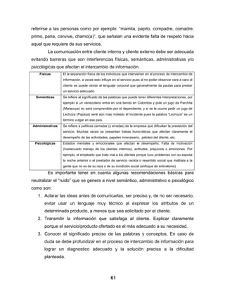 referirse a las personas como por ejemplo: “mamita, papito, compadre, comadre,
primo, pana, convive, chamo(a)”, que señalan una evidente falta de respeto hacia
aquel que requiere de sus servicios.
         La comunicación entre cliente interno y cliente externo debe ser adecuada
evitando barreras que son interferencias físicas, semánticas, administrativas y/o
psicológicas que afectan el intercambio de información.
    Físicas       El la separación física de los individuos que intervienen en el proceso de intercambio de
                  información, a veces esto influye en el servicio pues al no poder observar cara a cara al
                  cliente se puede obviar el lenguaje corporal que generalmente da pautas para prestar
                  un servicio adecuado.
  Semánticas      Se refiere al significado de las palabras que puede tener diferentes interpretaciones, por
                  ejemplo si un venezolano entra en una tienda en Colombia y pide un jugo de Parchita
                  (Maracuya) no será comprendido por el dependiente, y si se le ocurre pedir un jugo de
                  Lechoza (Papaya) será aún mas molesto el incidente pues la palabra “Lechoza” es un
                  término vulgar en ese país.
Administrativas   Se refiere a políticas cerradas (y erradas) de la empresa que dificultan la prestación del
                  servicio. Muchas veces se presentan trabas burocráticas que afectan claramente el
                  desempeño de las actividades, papeleo innecesario, peloteo del cliente, etc.
 Psicológicas     Estados mentales y emocionales que afectan el desempeño. Falta de motivación
                  (Inadecuado manejo de los clientes internos), actitudes, prejuicios o emociones. Por
                  ejemplo, el empleado que trata mal a los clientes porque tuvo problemas con su esposa
                  la noche anterior o el prestador de servicio racista o resentido social que maltrata a la
                  gente que no es de su raza o de su condición social (enfoque de antivalores)

         Es importante tener en cuenta algunas recomendaciones básicas para
neutralizar el “ruido” que se genera a nivel semántico, administrativo o psicológico
como son:
   1. Aclarar las ideas antes de comunicarlas, ser preciso y, de no ser necesario,
       evitar usar un lenguaje muy técnico al expresar los atributos de un
       determinado producto, a menos que sea solicitado por el cliente.
   2. Transmitir la información que satisfaga al cliente. Explicar claramente
       porque el servicio/producto ofertado es el más adecuado a su necesidad.
   3. Conocer el significado preciso de las palabras y conceptos. En caso de
       duda se debe profundizar en el proceso de intercambio de información para
       lograr un diagnostico adecuado y la solución precisa a la dificultad
       planteada.



                                                   61
 